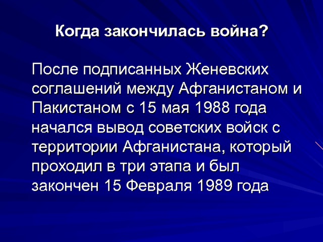 Когда закончилась война?  После подписанных Женевских соглашений между Афганистаном и Пакистаном с 15 мая 1988 года начался вывод советских войск с территории Афганистана, который проходил в три этапа и был закончен 15 Февраля 1989 года 