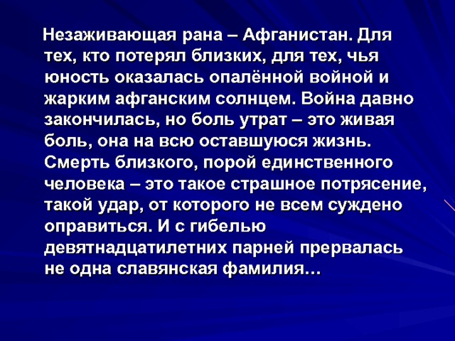  Незаживающая рана – Афганистан. Для тех, кто потерял близких, для тех, чья юность оказалась опалённой войной и жарким афганским солнцем. Война давно закончилась, но боль утрат – это живая боль, она на всю оставшуюся жизнь. Смерть близкого, порой единственного человека – это такое страшное потрясение, такой удар, от которого не всем суждено оправиться. И с гибелью девятнадцатилетних парней прервалась не одна славянская фамилия… 