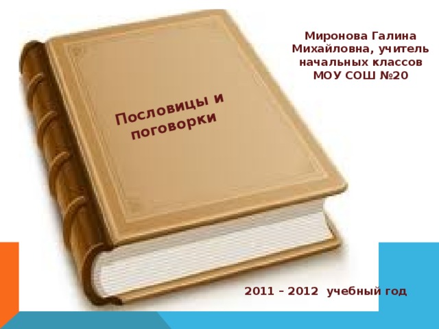 Пословицы и поговорки   Миронова Галина Михайловна, учитель начальных классов МОУ СОШ №20 2011 – 2012 учебный год