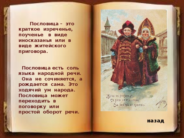 Пословица – это краткое изреченье, поученье в виде иносказанья или в виде житейского приговора. Пословица есть соль языка народной речи. Она не сочиняется, а рождается сама. Это ходячий ум народа. Пословица может переходить в поговорку или простой оборот речи. назад