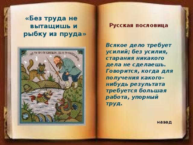 «Без труда не вытащишь и рыбку из пруда» Русская пословица Всякое дело требует усилий; без усилия, старания никакого дела не сделаешь. Говорится, когда для получения какого-нибудь результата требуется большая работа, упорный труд. назад