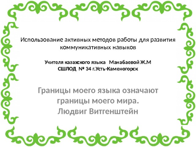 Использование активных методов работы для развития коммуникативных навыков   Учителя казахского языка Манабаевой Ж.М  СШЛОД № 34 г.Усть-Каменогорск Границы моего языка означают границы моего мира.  Людвиг Витгенштейн 