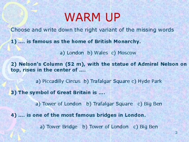 WARM UP Choose and write down the right variant of the missing words 1) …. is famous as the home of British Monarchy. a) London b) Wales c) Moscow 2) Nelson’s Column (52 m), with the statue of Admiral Nelson on top, rises in the center of …. a) Piccadilly Circus b) Trafalgar Square c) Hyde Park 3) The symbol of Great Britain is …. a) Tower of London b) Trafalgar Square c) Big Ben 4) …. is one of the most famous bridges in London. a) Tower Bridge b) Tower of London c) Big Ben  