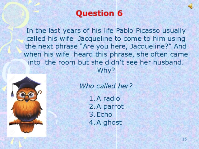 In the last years of his life Pablo Picasso usually called his wife Jacqueline to come to him using the next phrase “Are you here, Jacqueline?” And when his wife heard this phrase, she often came into the room but she didn’t see her husband. Why?  Who called her? A radio A parrot Echo A ghost  