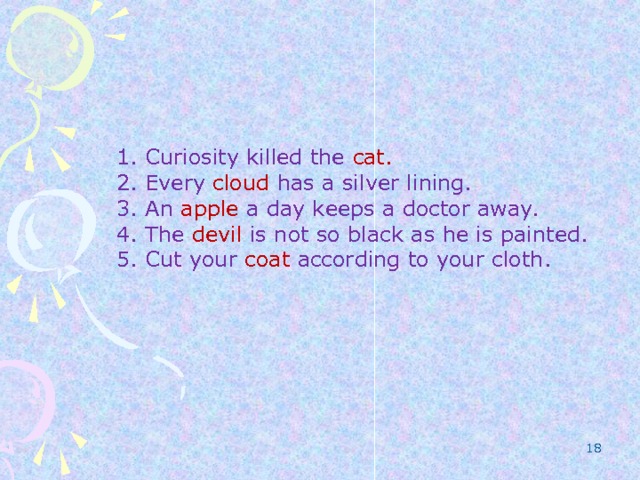 1. Curiosity killed the cat. 2. Every cloud has a silver lining. 3. An apple a day keeps a doctor away. 4. The devil is not so black as he is painted. 5. Cut your coat according to your cloth.  