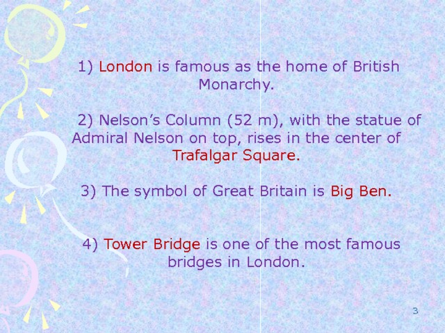  1) London is famous as the home of British Monarchy.  2) Nelson’s Column (52 m), with the statue of Admiral Nelson on top, rises in the center of Trafalgar Square. 3) The symbol of Great Britain is Big Ben.  4) Tower Bridge is one of the most famous bridges in London.  