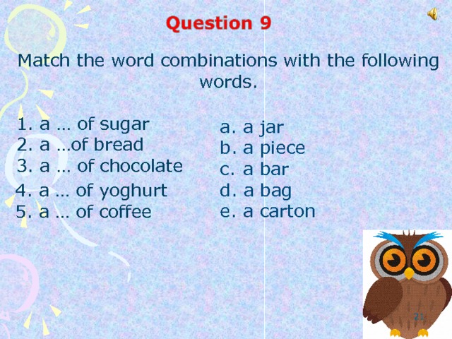 Match the word combinations with the following words.  1. a …  of sugar  2. a …of bread  3. a … of chocolate  a jar  a piece  a bar  a bag  a carton 4. a … of yoghurt 5. a … of coffee  