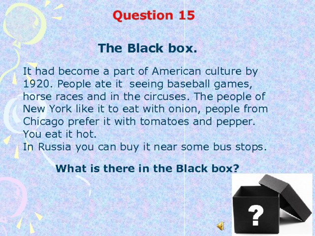 The Black box. It had be с ome a part of American culture by 1920. People ate it seeing baseball games, horse races and in the circuses. The people of New York like it to eat with onion, people from Chicago prefer it with tomatoes and pepper. You eat it hot. In Russia you can buy it near some bus stops. What is there in the Black box?  