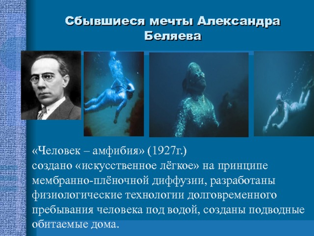 Сбывшиеся мечты Александра Беляева «Человек – амфибия» (1927г.) создано «искусственное лёгкое» на принципе мембранно-плёночной диффузии, разработаны физиологические технологии долговременного пребывания человека под водой, созданы подводные обитаемые дома. 