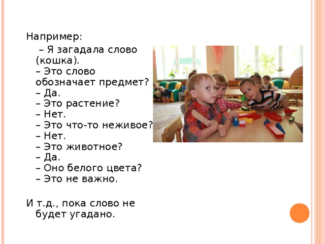 Например: – Я загадала слово (кошка).  – Это слово обозначает предмет?  – Да.  – Это растение?  – Нет.  – Это что-то неживое?  – Нет.  – Это животное?  – Да.  – Оно белого цвета?  – Это не важно.   И т.д., пока слово не будет угадано. 