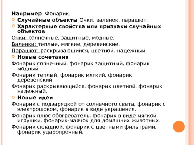 Например Фонарик. Случайные объекты Очки, валенок, парашют. Характерные свойства или признаки случайных объектов  Очки: солнечные, защитные, модные. Валенки: теплые, мягкие, деревенские. Парашют: раскрывающийся, цветной, надежный. Новые сочетания  Фонарик солнечный, фонарик защитный, фонарик модный. Фонарик теплый, фонарик мягкий, фонарик деревенский. Фонарик раскрывающийся, фонарик цветной, фонарик надежный. Новые идеи  Фонарик с подзарядкой от солнечного света, фонарик с электрошоком, фонарик в виде украшения. Фонарик плюс обогреватель, фонарик в виде мягкой игрушки, фонарик-маячок для домашних животных. Фонарик складной, фонарик с цветными фильтрами, фонарик ударопрочный. 