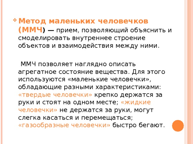 Метод маленьких человечков (ММЧ ) — прием, позволяю­щий объяснить и смоделировать внутреннее строение объектов и взаимодействия между ними.  ММЧ позволяет наглядно опи­сать агрегатное состояние вещества. Для этого используются «маленькие человечки», обладающие разными характеристиками: «твердые человечки» крепко держатся за руки и стоят на одном месте; «жидкие человечки» не держатся за руки, могут слегка касаться и перемещаться; «газообразные человечки» быстро бегают. 