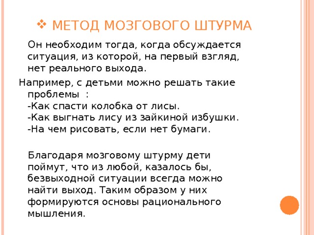  МЕТОД МОЗГОВОГО ШТУРМА  Он необходим тогда, когда обсуждается ситуация, из которой, на первый взгляд, нет реального выхода. Например, с детьми можно решать такие проблемы :  -Как спасти колобка от лисы.  -Как выгнать лису из зайкиной избушки.  -На чем рисовать, если нет бумаги.    Благодаря мозговому штурму дети поймут, что из любой, казалось бы, безвыходной ситуации всегда можно найти выход. Таким образом у них формируются основы рационального мышления. 