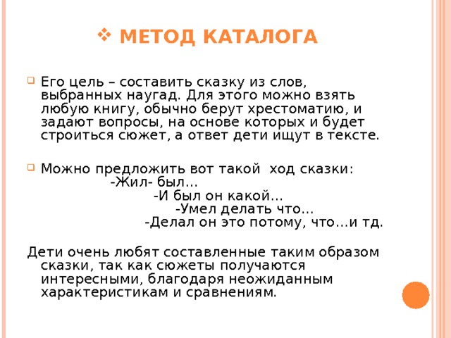  МЕТОД КАТАЛОГА Его цель – составить сказку из слов, выбранных наугад. Для этого можно взять любую книгу, обычно берут хрестоматию, и задают вопросы, на основе которых и будет строиться сюжет, а ответ дети ищут в тексте. Можно предложить вот такой ход сказки:  -Жил- был…  -И был он какой…  -Умел делать что…  -Делал он это потому, что…и тд.   Дети очень любят составленные таким образом сказки, так как сюжеты получаются интересными, благодаря неожиданным характеристикам и сравнениям.    