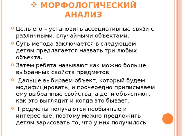  МОРФОЛОГИЧЕСКИЙ АНАЛИЗ Цель его – установить ассоциативные связи с различными, случайными объектами. Суть метода заключается в следующем: детям предлагается назвать три любых объекта. Затем ребята называют как можно больше выбранных свойств предметов.  Дальше выбираем объект, который будем модифицировать, и поочередно приписываем ему выбранные свойства, а дети объясняют, как это выглядит и когда это бывает.  Предметы получаются необычные и интересные, поэтому можно предложить детям зарисовать то, что у них получилось. 