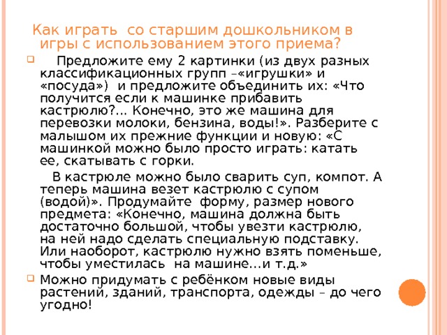  Как играть  со старшим дошкольником в игры с использованием этого приема?  Предложите ему 2 картинки (из двух разных классификационных групп –«игрушки» и «посуда»)  и предложите объединить их: «Что получится если к машинке прибавить кастрюлю?... Конечно, это же машина для перевозки молоки, бензина, воды!». Разберите с малышом их прежние функции и новую: «С машинкой можно было просто играть: катать ее, скатывать с горки.  В кастрюле можно было сварить суп, компот. А теперь машина везет кастрюлю с супом (водой)». Продумайте  форму, размер нового предмета: «Конечно, машина должна быть достаточно большой, чтобы увезти кастрюлю, на ней надо сделать специальную подставку. Или наоборот, кастрюлю нужно взять поменьше, чтобы уместилась  на машине…и т.д.» Можно придумать с ребёнком новые виды растений, зданий, транспорта, одежды – до чего угодно! 