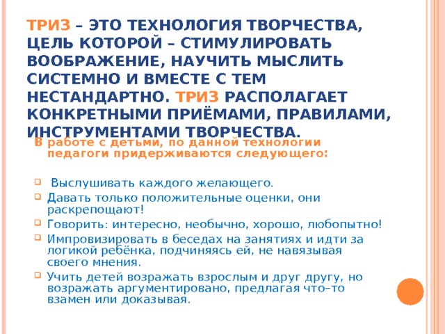 ТРИЗ – ЭТО ТЕХНОЛОГИЯ ТВОРЧЕСТВА, ЦЕЛЬ КОТОРОЙ – СТИМУЛИРОВАТЬ ВООБРАЖЕНИЕ, НАУЧИТЬ МЫСЛИТЬ СИСТЕМНО И ВМЕСТЕ С ТЕМ НЕСТАНДАРТНО. ТРИЗ РАСПОЛАГАЕТ КОНКРЕТНЫМИ ПРИЁМАМИ, ПРАВИЛАМИ, ИНСТРУМЕНТАМИ ТВОРЧЕСТВА . В работе с детьми, по данной технологии педагоги придерживаются следующего:  Выслушивать каждого желающего. Давать только положительные оценки, они раскрепощают! Говорить: интересно, необычно, хорошо, любопытно! Импровизировать в беседах на занятиях и идти за логикой ребёнка, подчиняясь ей, не навязывая своего мнения. Учить детей возражать взрослым и друг другу, но возражать аргументировано, предлагая что–то взамен или доказывая. 