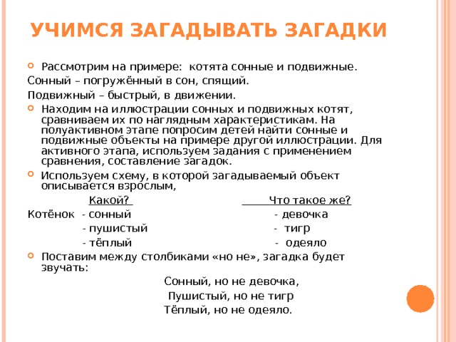 УЧИМСЯ ЗАГАДЫВАТЬ ЗАГАДКИ Рассмотрим на примере: котята сонные и подвижные. Сонный – погружённый в сон, спящий. Подвижный – быстрый, в движении. Находим на иллюстрации сонных и подвижных котят, сравниваем их по наглядным характеристикам. На полуактивном этапе попросим детей найти сонные и подвижные объекты на примере другой иллюстрации. Для активного этапа, используем задания с применением сравнения, составление загадок. Используем схему, в которой загадываемый объект описывается взрослым,                   Какой?                                           Что такое же? Котёнок  - сонный                                          - девочка                 - пушистый                                     -  тигр                 - тёплый                                          -  одеяло Поставим между столбиками «но не», загадка будет звучать:   Сонный, но не девочка,  Пушистый, но не тигр  Тёплый, но не одеяло. 