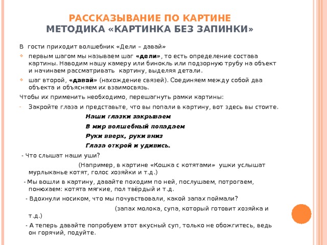 РАССКАЗЫВАНИЕ ПО КАРТИНЕ  МЕТОДИКА «КАРТИНКА БЕЗ ЗАПИНКИ» В гости приходит волшебник «Дели – давай» первым шагом мы называем шаг «дели» , то есть определение состава картины. Наводим нашу камеру или бинокль или подзорную трубу на объект и начинаем рассматривать картину, выделяя детали. шаг второй, «давай» (нахождение связей). Соединяем между собой два объекта и объясняем их взаимосвязь. Чтобы их применить необходимо, перешагнуть рамки картины: Закройте глаза и представьте, что вы попали в картину, вот здесь вы стоите.  Наши глазки закрываем  В мир волшебный попадаем  Руки вверх, руки вниз  Глаза открой и удивись.  - Что слышат наши уши?  (Например, в картине «Кошка с котятами» ушки услышат мурлыканье котят, голос хозяйки и т.д.)  - Мы вошли в картину, давайте походим по ней, послушаем, потрогаем, понюхаем: котята мягкие, пол твёрдый и т.д.  - Вдохнули носиком, что мы почувствовали, какой запах поймали?  (запах молока, супа, который готовит хозяйка и т.д.)  - А теперь давайте попробуем этот вкусный суп, только не обожгитесь, ведь он горячий, подуйте. 