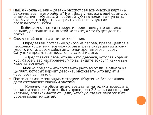 Наш бинокль «Дели – давай» рассмотрел все участки картины. Закончилась ли его работа? Нет. Ведь у нас есть ещё один друг и помощник – «Отставай – забегай». Он поможет нам узнать, что было, а что будет, выстроить события в нужной последовательности.  Выбираем одного из героев и представим, что он делал раньше, до появления на этой картине, а что будет делать потом. Следующий шаг - разные точки зрения.  Определяем состояние одного из героев, превращаемся в персонаж (с детьми, возможно, разыграть ситуацию из жизни героя), и описываем события с точки зрения этого героя. Ситуации предлагает педагог, а затем и дети.  -Представьте себе, что вы –это девочка, которая кормит кур. Какое у вас настроение? Что вы видите вокруг? Каким вам кажется все вокруг?  Можно предложить составить рассказ от лица одного из цыплят, которых кормит девочка, рассказать ,что видит и чувствует цыпленок. После анализа с помощью методики «Картинка без запинки» дети составляют связный рассказ.  Конечно, не обязательно все этапы методики проводить на одном занятии. Может быть проведено 2-3 занятия по одной картине, в зависимости от цели, которую ставит педагог и от уровня развития детей.   