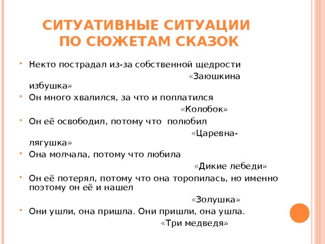 СИТУАТИВНЫЕ СИТУАЦИИ  ПО СЮЖЕТАМ СКАЗОК Некто пострадал из-за собственной щедрости  «Заюшкина избушка» Он много хвалился, за что и поплатился  «Колобок» Он её освободил, потому что полюбил  «Царевна- лягушка» Она молчала, потому что любила  «Дикие лебеди» Он её потерял, потому что она торопилась, но именно поэтому он её и нашел  «Золушка» Они ушли, она пришла. Они пришли, она ушла.  «Три медведя» 