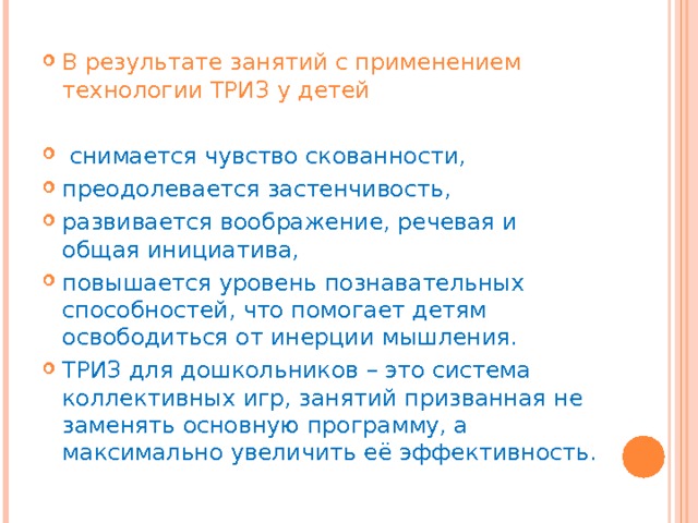 В результате занятий с применением технологии ТРИЗ у детей   снимается чувство скованности, преодолевается застенчивость, развивается воображение, речевая и общая инициатива, повышается уровень познавательных способностей, что помогает детям освободиться от инерции мышления. ТРИЗ для дошкольников – это система коллективных игр, занятий призванная не заменять основную программу, а максимально увеличить её эффективность. 