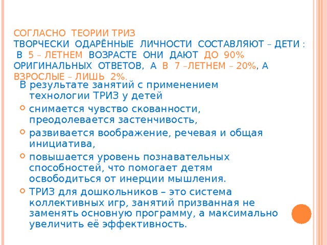 СОГЛАСНО  ТЕОРИИ ТРИЗ   ТВОРЧЕСКИ  ОДАРЁННЫЕ  ЛИЧНОСТИ  СОСТАВЛЯЮТ – ДЕТИ :   В  5 – ЛЕТНЕМ  ВОЗРАСТЕ   ОНИ ДАЮТ   ДО  90% ОРИГИНАЛЬНЫХ  ОТВЕТОВ,  А   В  7 –ЛЕТНЕМ – 20% , А   ВЗРОСЛЫЕ – ЛИШЬ  2%. В результате занятий с применением технологии ТРИЗ у детей снимается чувство скованности, преодолевается застенчивость, развивается воображение, речевая и общая инициатива, повышается уровень познавательных способностей, что помогает детям освободиться от инерции мышления. ТРИЗ для дошкольников – это система коллективных игр, занятий призванная не заменять основную программу, а максимально увеличить её эффективность. 