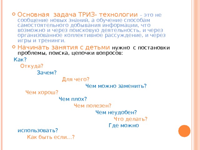 Основная задача ТРИЗ- технологии – это не сообщение новых знаний, а обучение способам самостоятельного добывания информации, что возможно и через поисковую деятельность, и через организованное коллективное рассуждение, и через игры и тренинги. Начинать занятия с детьми нужно с постановки проблемы, поиска, цепочки вопросов:  Как?  Откуда?  Зачем?  Для чего?  Чем можно заменить?  Чем хорош?  Чем плох?  Чем полезен?  Чем неудобен?  Что делать?  Где можно использовать?  Как быть если…? 