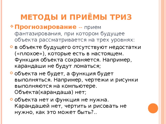 МЕТОДЫ И ПРИЁМЫ ТРИЗ Прогнозирование -- прием фантазирования, при котором будущее объекта рассматривается на трех уровнях: в объекте будущего отсутствуют недостатки («плохое»), которые есть в настоящем. Функция объекта сохраняется. Например, карандаши не будут ломаться; объекта не будет, а функция будет выполняться. Например, чертежи и рисунки выполняются на компьютере. Объекта(карандаша) нет; объекта нет и функция не нужна. Карандашей нет, чертить и рисовать не нужно, как это может быть?..  