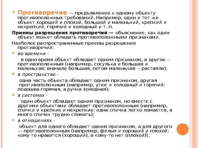 Противоречие  — предъявление к одному объекту противоположных требований. Например, один и тот же объект хороший и плохой, большой и маленький, крепкий и некрепкий, горячий и холодный и т. п. Приемы разрешения противоречий — объяснение, как один объект может обладать противоположными признаками. Наиболее распространенные приемы разрешения противоречий: во времени -  в одно время объект обладает одним признаком, в другое -- противоположным (например, сосулька и большая и маленькая: вначале большая, потом маленькая -- растаяла); в пространстве -  одна часть объекта обладает одним признаком, другая -противоположным (например, утюг и холодный и горячий: подошва горячая, а ручка холодная); в системах -  один объект обладает одним признаком, но вместе с другими объектами обладает противоположным (например, спички и креп­кие и некрепкие: одна спичка легко ломается, а много спичек трудно сломать); в отношениях -  объект для одного обладает одним признаком, а для другого — противоположным (например, фильм и хороший и плохой: кому-то нравится (хороший), а кому-то нет (плохой)). 