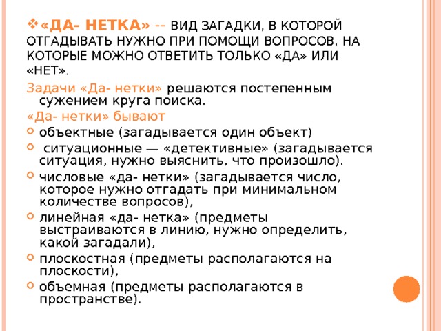 «ДА- НЕТКА» -- ВИД ЗАГАДКИ, В КОТОРОЙ ОТГАДЫВАТЬ НУЖНО ПРИ ПОМОЩИ ВОПРОСОВ, НА КОТОРЫЕ МОЖНО ОТВЕТИТЬ ТОЛЬКО «ДА» ИЛИ «НЕТ». Задачи «Да- нетки» решаются постепенным сужением круга поиска. «Да- нетки» бывают объектные (загадывается один объект)  ситуационные — «детективные» (загадывается ситуация, нужно выяснить, что произошло). числовые «да- нетки» (загадывается число, которое нужно отгадать при минимальном количе­стве вопросов), линейная «да- нетка» (предметы выстраиваются в линию, нужно определить, какой загадали), плоскостная (предметы располагаются на плоскости), объемная (предметы располагаются в пространстве).  