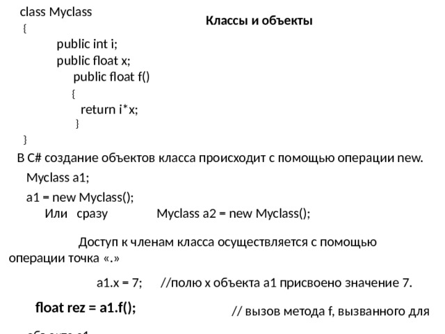 class Myclass  {  public int i;  public float x;   public float f()  {  return i*x;  }  } Классы и объекты В C# создание объектов класса происходит с помощью операции new.  Myclass a1;  a1 = new Myclass(); Или сразу Myclass a2 = new Myclass(); Доступ к членам класса осуществляется с помощью операции точка «.» a1.x = 7; //полю х объекта a1 присвоено значение 7.    // вызов метода f, вызванного для объекта а1.   float rez = a1.f();   