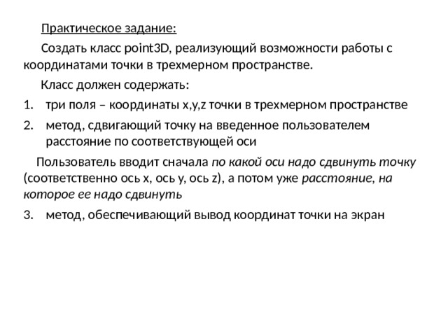 Практическое задание:  Создать класс point3D, реализующий возможности работы с координатами точки в трехмерном пространстве. Класс должен содержать: три поля – координаты x,y,z точки в трехмерном пространстве метод, сдвигающий точку на введенное пользователем расстояние по соответствующей оси Пользователь вводит сначала по какой оси надо сдвинуть точку (соответственно ось x, ось y, ось z), а потом уже расстояние, на которое ее надо сдвинуть метод, обеспечивающий вывод координат точки на экран метод, обеспечивающий вывод координат точки на экран  