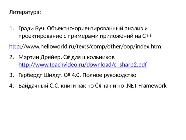 Литература: Гради Буч. Объектно-ориентированный анализ и проектирование с примерами приложений на С++ http ://www.helloworld.ru/texts/comp/other/oop/index.htm  Мартин Дрейер. C# для школьников http://www.teachvideo.ru/download/c_sharp2.pdf Гербердт Шилдт. C# 4.0. Полное руководство Байдачный С.С. книги как по C# так и по .NET Framework 