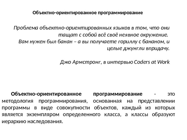 Объектно-ориентированное программирование Проблема объектно-ориентированных языков в том, что они тащат с собой всё своё неявное окружение. Вам нужен был банан – а вы получаете гориллу с бананом, и целые джунгли впридачу.   Джо Армстронг, в интервью Coders at Work Объектно-ориентированное программирование - это методология программирования, основанная на представлении программы в виде совокупности объектов, каждый из которых является экземпляром определенного класса, а классы образуют иерархию наследования. 