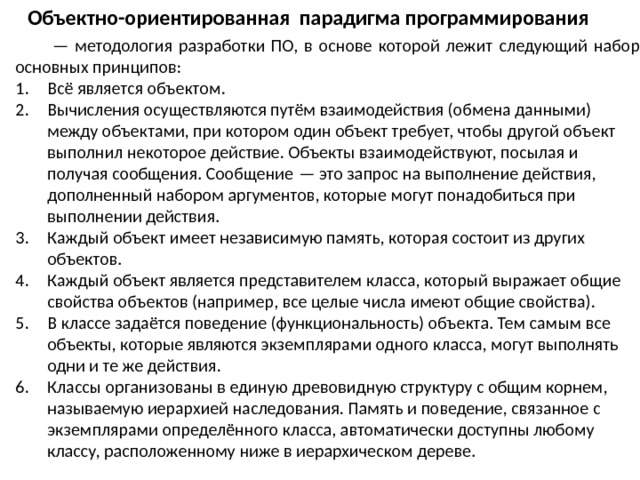 Объектно-ориентированная парадигма программирования  — методология разработки ПО, в основе которой лежит следующий набор основных принципов: Всё является объектом. Вычисления осуществляются путём взаимодействия (обмена данными) между объектами, при котором один объект требует, чтобы другой объект выполнил некоторое действие. Объекты взаимодействуют, посылая и получая сообщения. Сообщение — это запрос на выполнение действия, дополненный набором аргументов, которые могут понадобиться при выполнении действия. Каждый объект имеет независимую память, которая состоит из других объектов. Каждый объект является представителем класса, который выражает общие свойства объектов (например, все целые числа имеют общие свойства). В классе задаётся поведение (функциональность) объекта. Тем самым все объекты, которые являются экземплярами одного класса, могут выполнять одни и те же действия. Классы организованы в единую древовидную структуру с общим корнем, называемую иерархией наследования. Память и поведение, связанное с экземплярами определённого класса, автоматически доступны любому классу, расположенному ниже в иерархическом дереве. 