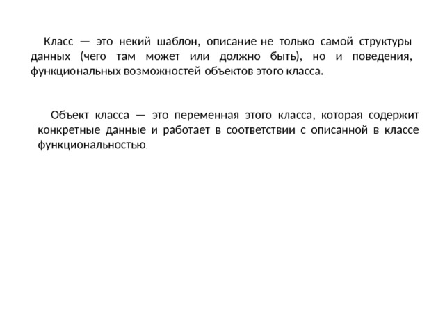 Класс — это некий шаблон, описание не только самой структуры данных (чего там может или должно быть), но и поведения, функциональных возможностей объектов этого класса. Объект класса — это переменная этого класса, которая содержит конкретные данные и работает в соответствии с описанной в классе функциональностью . 