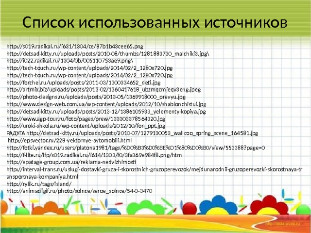 Список использованных источников http://s019.radikal.ru/i631/1304/ce/87b1b43cee65.png http://detsad-kitty.ru/uploads/posts/2010-08/thumbs/1281883730_malchiki3.jpg\ http://i022.radikal.ru/1304/0b/005110753ae9.png\ http://tech-touch.ru/wp-content/uploads/2014/02/2_1280x720.jpg http://tech-touch.ru/wp-content/uploads/2014/02/2_1280x720.jpg http://forchel.ru/uploads/posts/2011-03/1300334652_deti.jpg http://artmix.biz/uploads/posts/2013-02/1360417618_ubzmqcmjeqv3eng.jpeg http://photo-designs.ru/uploads/posts/2013-05/1369918000_prevyu.jpg http://www.design-web.com.ua/wp-content/uploads/2012/10/shablonchistui.jpg http://detsad-kitty.ru/uploads/posts/2013-12/1386105933_yelementy-kopiya.jpg http://www.agp-tour.ru/foto/pages/prew/133303378564320.jpg http://uroki-shkola.ru/wp-content/uploads/2012/10/fon_ppt.jpg РАДУГА http://detsad-kitty.ru/uploads/posts/2010-07/1279130053_wallcoo_spring_scene_164581.jpg  http://epsvector.ru/228-vektornye-avtomobili.html http://fotki.yandex.ru/users/platona1981/tags/%D0%B3%D0%BE%D1%80%D0%B0/view/553388?page=0 http://f-lite.ru/lfp/s019.radikal.ru/i614/1303/f0/3fa369e984f8.png/htm http://epatage-group.com.ua/reklama-nedvizhimosti http://interval-trans.ru/uslugi-dostavki-gruza-i-skorostnich-gruzoperevozok/mejdunarodnii-gruzoperevozki-skorostnaya-transportnaya-kompaniya.html http://rylik.ru/tags/island/ http://animaciigif.ru/photo/solnce/seroe_solnce/54-0-3470 8 