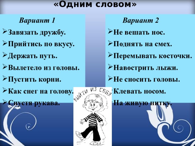 «Одним словом»    Вариант 1  Вариант 2 Не вешать нос. Поднять на смех. Перемывать косточки. Навострить лыжи. Не сносить головы. Клевать носом. На живую нитку. Завязать дружбу. Прийтись по вкусу. Держать путь. Вылетело из головы. Пустить корни. Как снег на голову. Спустя рукава. 