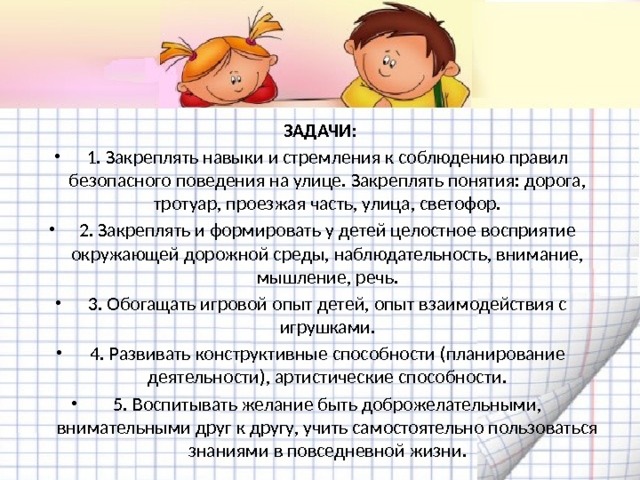 ЗАДАЧИ: 1. Закреплять навыки и стремления к соблюдению правил безопасного поведения на улице. Закреплять понятия: дорога, тротуар, проезжая часть, улица, светофор. 2. Закреплять и формировать у детей целостное восприятие окружающей дорожной среды, наблюдательность, внимание, мышление, речь. 3. Обогащать игровой опыт детей, опыт взаимодействия с игрушками. 4. Развивать конструктивные способности (планирование деятельности), артистические способности. 5. Воспитывать желание быть доброжелательными, внимательными друг к другу, учить самостоятельно пользоваться знаниями в повседневной жизни. 