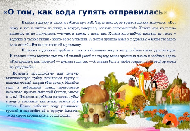 «О том, как вода гулять отправилась»   Налили водичку в тазик и забыли про неё. Через некоторое время водичка заскучала: «Вот сижу я тут и ничего не вижу, а вокруг, наверное, столько инте­ресного!» Хотела она из тазика вылез­ти, да не получилось —ручек и ножек у воды нет. Хотела кого-нибудь позвать, но голос у водички в тазике тихий - ни­кто её не услышал. А потом пришла мама и подумала: «Зачем это здесь вода стоит?» Взяла и вылила её в раковину. Полилась водичка по трубам и попала в большую реку, в ко­торой было много другой воды. И потекла наша водичка вместе с большой рекой по городу, мимо красивых домов и зелёных садов. «Как красиво, как чудес­но! — думала водичка. —А сиде­ла бы я в своём тазике и всей этой красоты не увидела бы! Возьмите поролоновую или другую впитывающую губку, резиновую грушу и пла­стмассовый шприц (без иглы). Налейте воду в небольшой тазик, приготовьте не­сколько пустых ёмкостей (чашек, мисок и т. п.). Попросите ребёнка опустить губку в воду и покажите, как нужно отжать её в чашку. Потом наберите воду резиновой грушей и перелейте её в другую ёмкость. То же самое проделайте и со шпри­цом.   