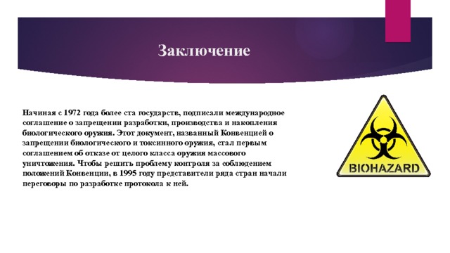 Заключение Начиная с 1972 года более ста государств, подписали международное соглашение о запрещении разработки, производства и накопления биологического оружия. Этот документ, названный Конвенцией о запрещении биологического и токсинного оружия, стал первым соглашением об отказе от целого класса оружия массового уничтожения. Чтобы решить проблему контроля за соблюдением положений Конвенции, в 1995 году представители ряда стран начали переговоры по разработке протокола к ней. 