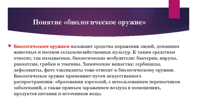 Понятие «биологическое оружие» Биологическим оружием называют средства поражения людей, домашних животных и посевов сельскохозяйственных культур. К таким средствам относят, так называемые, биологические возбудители: бактерии, вирусы, риккетсии, грибки и токсины. Химические вещества: гербициды, дефолианты, фито токсиканты тоже относят к биологическому оружию. Биологическое оружие применяют путем искусственного распространения- образования аэрозолей, с использованием переносчиков заболеваний, а также прямым заражением воздуха в помещениях, продуктов питания и источников воды. 