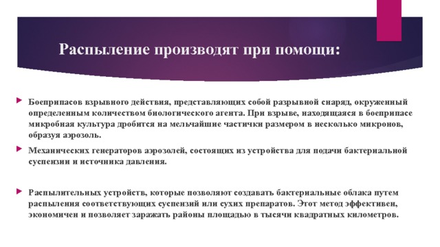 Распыление производят при помощи: Боеприпасов взрывного действия, представляющих собой разрывной снаряд, окруженный определенным количеством биологического агента. При взрыве, находящаяся в боеприпасе микробная культура дробится на мельчайшие частички размером в несколько микронов, образуя аэрозоль. Механических генераторов аэрозолей, состоящих из устройства для подачи бактериальной суспензии и источника давления.  Распылительных устройств, которые позволяют создавать бактериальные облака путем распыления соответствующих суспензий или сухих препаратов. Этот метод эффективен, экономичен и позволяет заражать районы площадью в тысячи квадратных километров. 