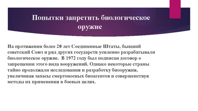  Попытки запретить биологическое оружие На протяжении более 20 лет Соединенные Штаты, бывший советский Союз и ряд других государств усиленно разрабатывали биологическое оружие. В 1972 году был подписан договор о запрещении этого вида вооружений. Однако некоторые страны тайно продолжали исследования и разработку биооружия, увеличивая запасы смертоносных биоагентов и совершенствуя методы их применения в боевых целях. 