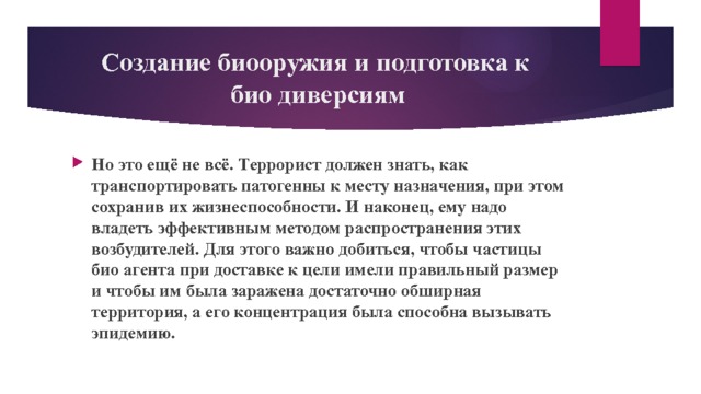 Создание биооружия и подготовка к  био диверсиям Но это ещё не всё. Террорист должен знать, как транспортировать патогенны к месту назначения, при этом сохранив их жизнеспособности. И наконец, ему надо владеть эффективным методом распространения этих возбудителей. Для этого важно добиться, чтобы частицы био агента при доставке к цели имели правильный размер и чтобы им была заражена достаточно обширная территория, а его концентрация была способна вызывать эпидемию. 