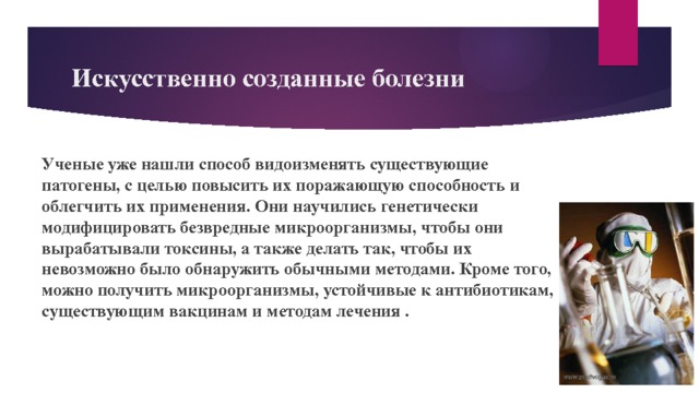 Искусственно созданные болезни Ученые уже нашли способ видоизменять существующие патогены, с целью повысить их поражающую способность и облегчить их применения. Они научились генетически модифицировать безвредные микроорганизмы, чтобы они вырабатывали токсины, а также делать так, чтобы их невозможно было обнаружить обычными методами. Кроме того, можно получить микроорганизмы, устойчивые к антибиотикам, существующим вакцинам и методам лечения . 