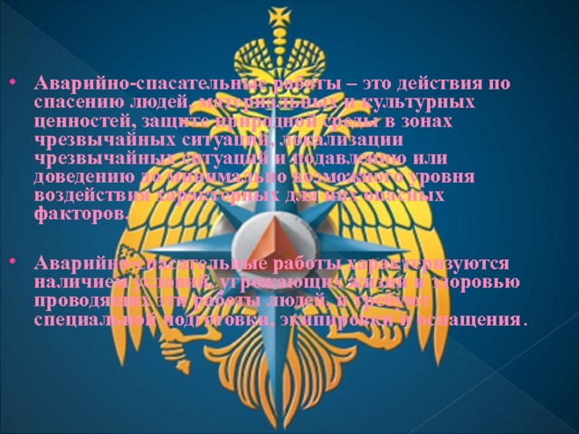 Аварийно-спасательные работы – это действия по спасению людей, материальных и культурных ценностей, защите природной среды в зонах чрезвычайных ситуаций, локализации чрезвычайных ситуаций и подавлению или доведению до минимально возможного уровня воздействия характерных для них опасных факторов.  Аварийно-спасательные работы характеризуются наличием условий, угрожающих жизни и здоровью проводящих эти работы людей, и требуют специальной подготовки, экипировки и оснащения . 