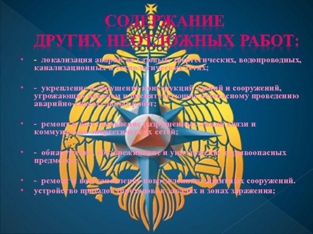 - локализация аварий на газовых, энергетических, водопроводных, канализационных и технологических сетях;  - укрепление и обрушение конструкций зданий и сооружений, угрожающих обвалом и препятствующих безопасному проведению аварийно-спасательных работ;  - ремонт и восстановление разрушенных линий связи и коммунально-энергетических сетей;  - обнаружение, обезвреживание и уничтожение взрывоопасных предметов;  - ремонт и восстановление поврежденных защитных сооружений. устройство проездов (проходов) в завалах и зонах заражения;  