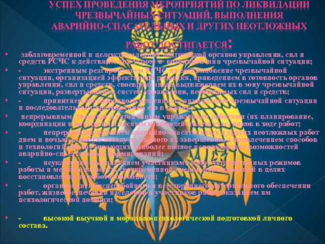  заблаговременной и целеустремленной подготовкой органов управления, сил и средств РСЧС к действиям при угрозе и возникновении чрезвычайной ситуации; - экстренным реагированием РСЧС на возникновение чрезвычайной ситуации, организацией эффективной разведки, приведением в готовность органов управления, сил и средств, своевременным выдвижением их в зону чрезвычайной ситуации, развертыванием систем управления, необходимых сил и средств; - принятием обоснованного решения на ликвидацию чрезвычайной ситуации и последовательным претворением его в жизнь;  непрерывным, твердым и устойчивым управлением работами (их планирование, координация и контроль) и тесным взаимодействием участников в ходе работ; - непрерывным ведением аварийно-спасательных и других неотложных работ днем и ночью, в любую погоду до полного их завершения, с привлечением способов и технологий, обеспечивающих наиболее полное использование возможностей аварийно-спасательных формирований; - неуклонным выполнением участниками работ установленных режимов работы и мер безопасности, своевременной сменой формирований в целях восстановления их работоспособности; - организацией бесперебойного и всестороннего материального обеспечения работ, жизнеобеспечения населения и участников работ, оказанием им психологической помощи;  - высокой выучкой и морально-психологической подготовкой личного состава. 